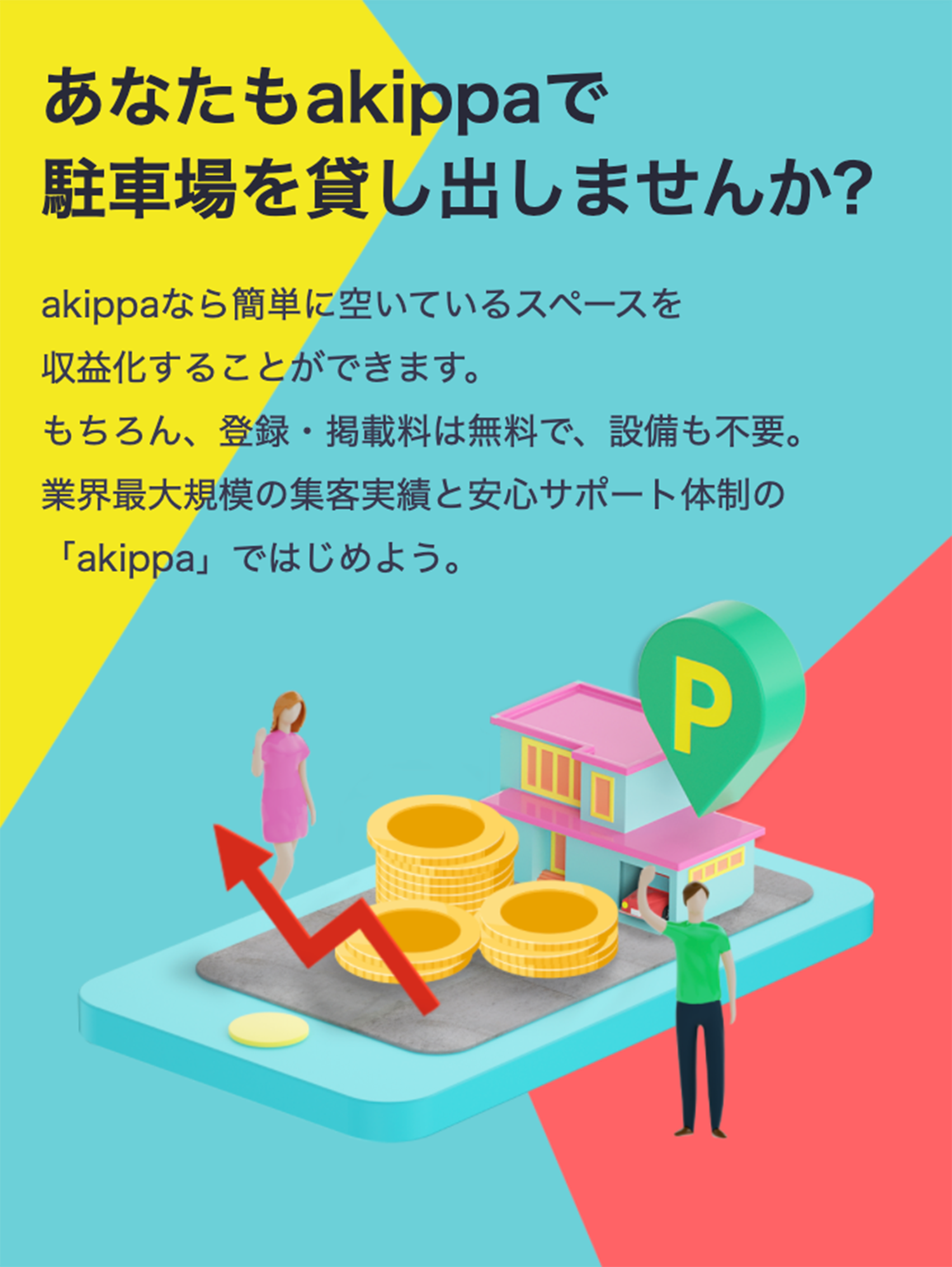 あなたもakippaで駐車場を貸し出しませんか?akippaなら簡単に空いているスペースを収益化することができます。もちろん、登録・掲載料は無料で、設備も不要。業界最大規模の集客実績と安心サポート体制の「akippa」ではじめよう。