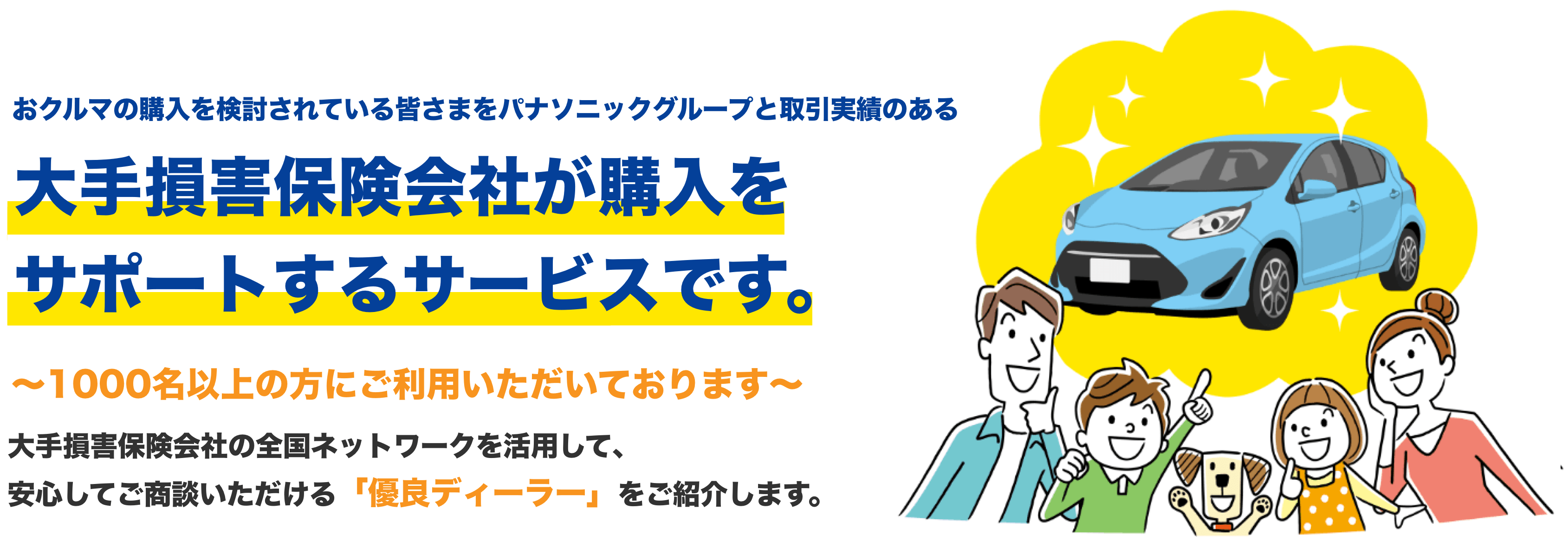 おクルマの購入を検討されている皆さまをパナソニックグループと取引実績のある 大手損害保険会社が購入をサポートするサービスです。 ~1000名以上の方にご利用いただいております~大手損害保険会社の全国ネットワークを活用して、安心してご商談いただける「優良ディーラー」をご紹介します。
