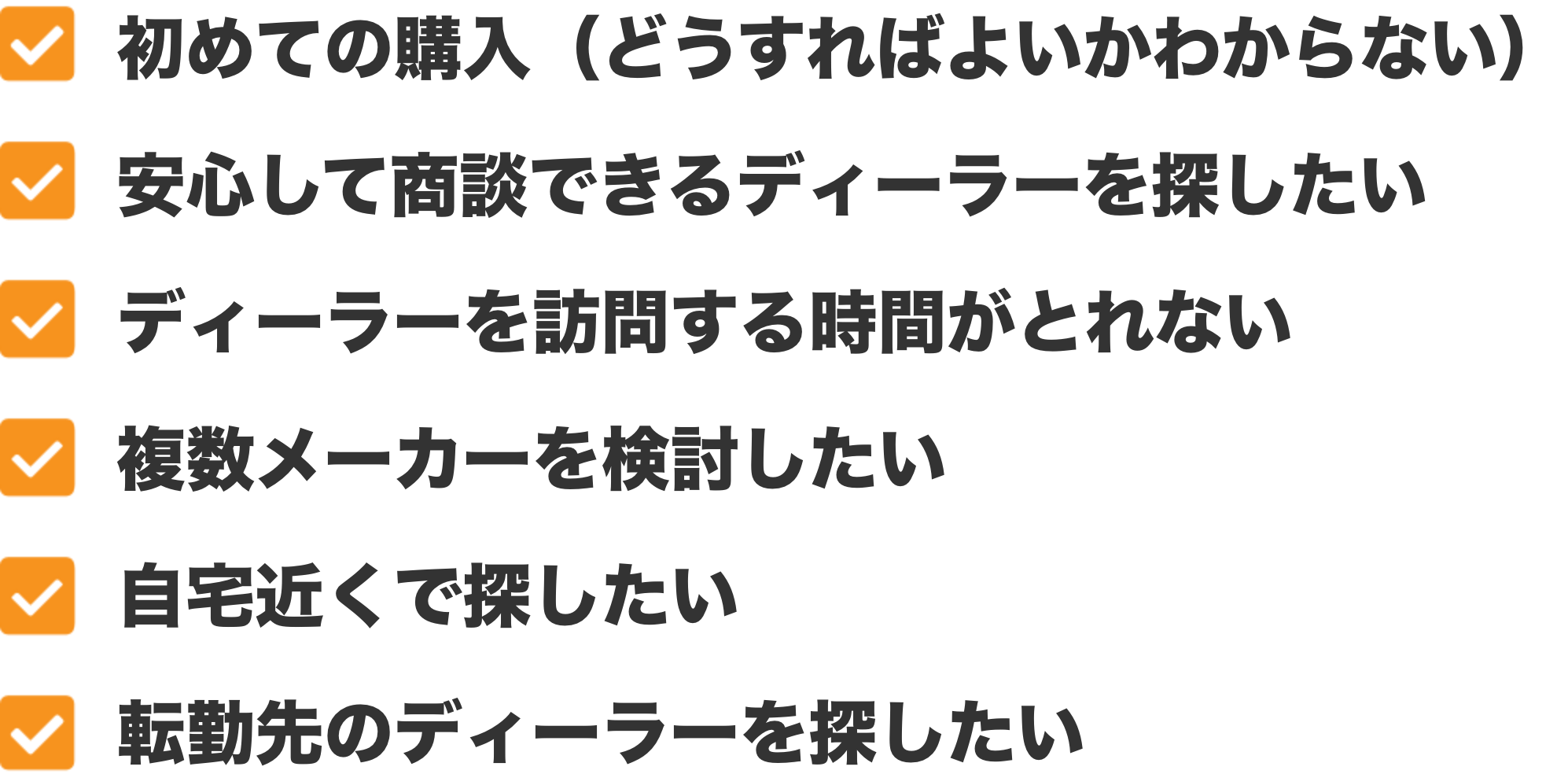 初めての購入(どうすればよいかわからない)、安心して商談できるディーラーを探したい、ディーラーを訪問する時間がとれない、複数メーカーを検討したい、自宅近くで探したい、転勤先のディーラーを探したい