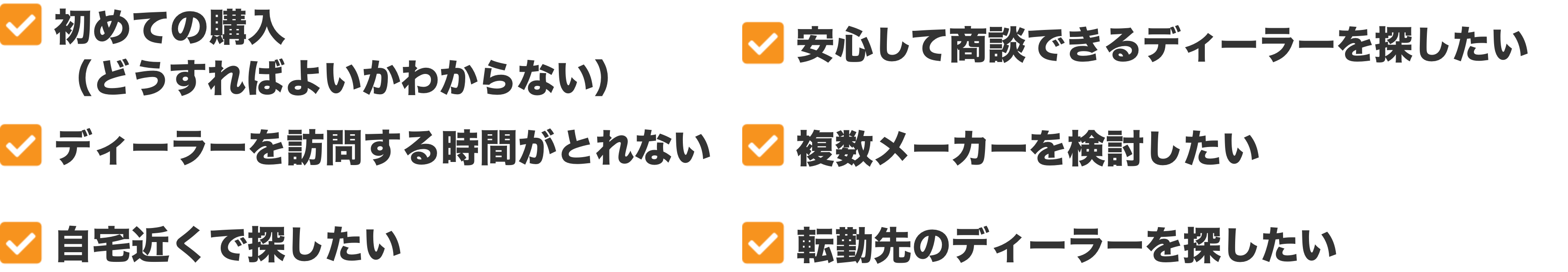 初めての購入(どうすればよいかわからない)、安心して商談できるディーラーを探したい、ディーラーを訪問する時間がとれない、複数メーカーを検討したい、自宅近くで探したい、転勤先のディーラーを探したい