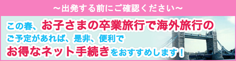 ~出発する前にご確認ください~ この春、お子さまの卒業旅行で海外旅行のご予定があれば、是非、便利でお得なネット手続きをおすすめします!