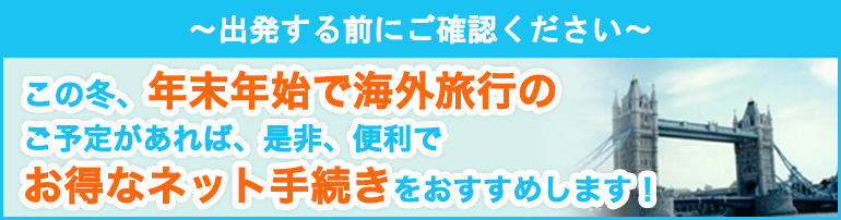 ~出発する前にご確認ください~ この冬、年末年始で海外旅行のご予定があれば、是非、便利でお得なネット手続きをおすすめします!