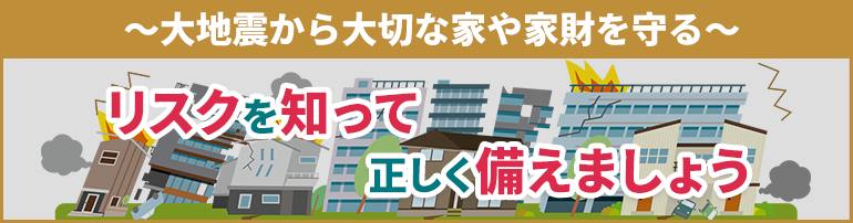 ~大地震から大切な家や家財を守る~ リスクを知って正しく備えましょう