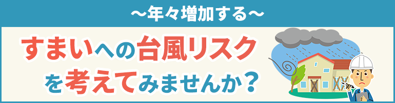 年々増加する、すまいへの台風リスクを考えてみませんか?