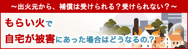 ~出火元から、補償は受けられる?受けられない?~ もらい火で自宅が被害にあった場合はどうなるの?